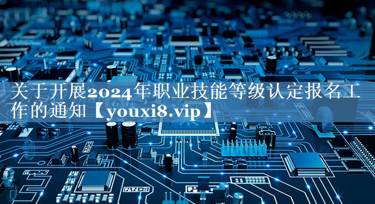 關(guān)于開(kāi)展2024年職業(yè)技能等級認定報名工作的通知