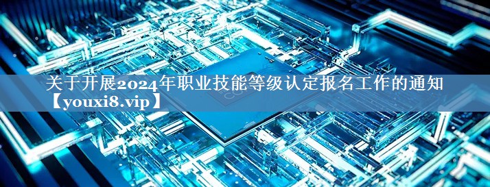 關(guān)于開(kāi)展2024年職業(yè)技能等級認定報名工作的通知