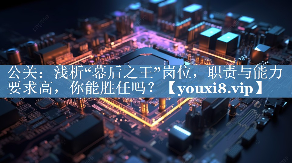 公關(guān)：淺析“幕后之王”崗位，職責與能力要求高，你能勝任嗎？