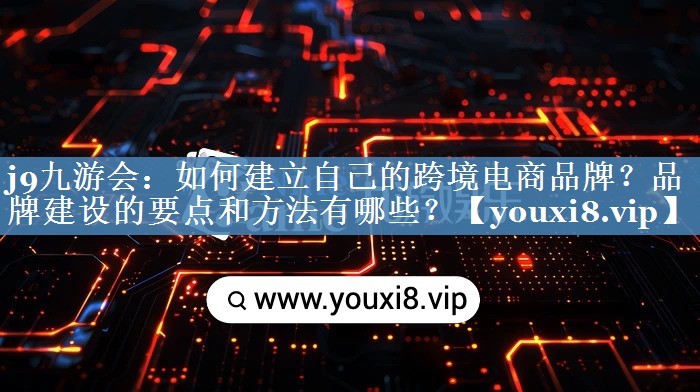 如何建立自己的跨境電商品牌？品牌建設的要點(diǎn)和方法有哪些？