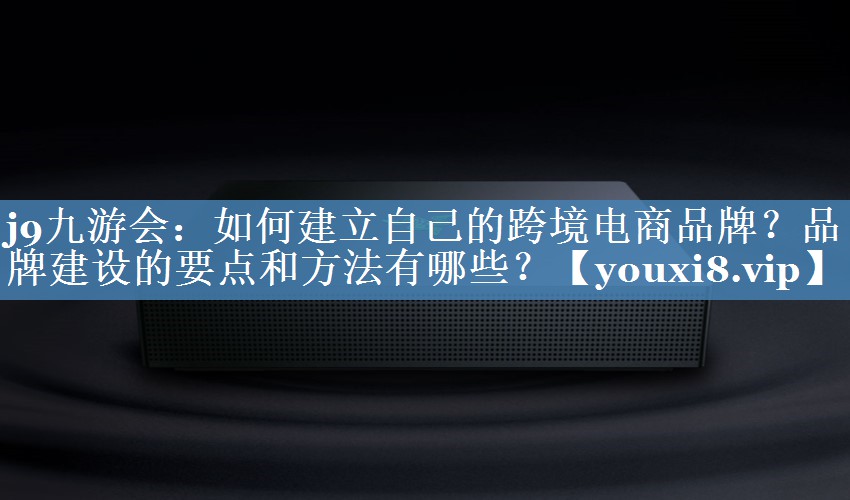 如何建立自己的跨境電商品牌？品牌建設的要點(diǎn)和方法有哪些？