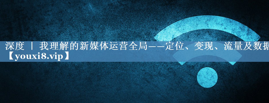 深度 ｜ 我理解的新媒體運營(yíng)全局——定位、變現、流量及數據