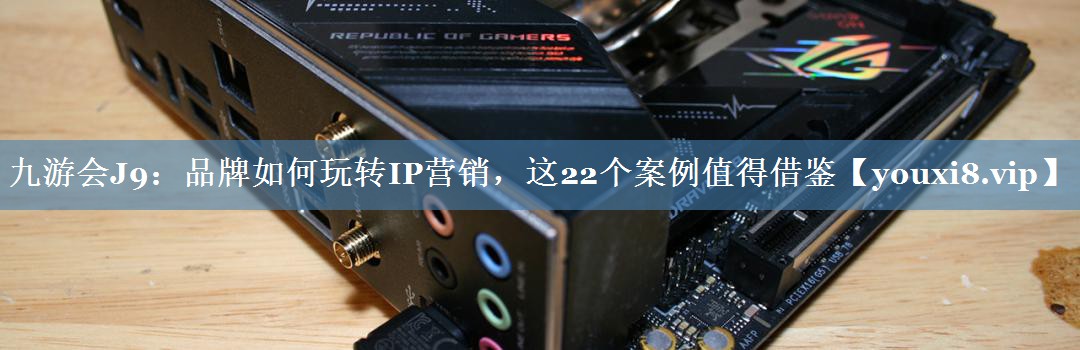 品牌如何玩轉IP營(yíng)銷(xiāo)，這22個(gè)案例值得借鑒