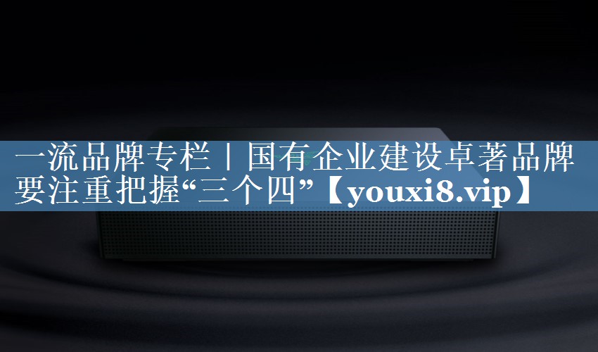 一流品牌專(zhuān)欄｜國有企業(yè)建設卓著(zhù)品牌要注重把握“三個(gè)四”