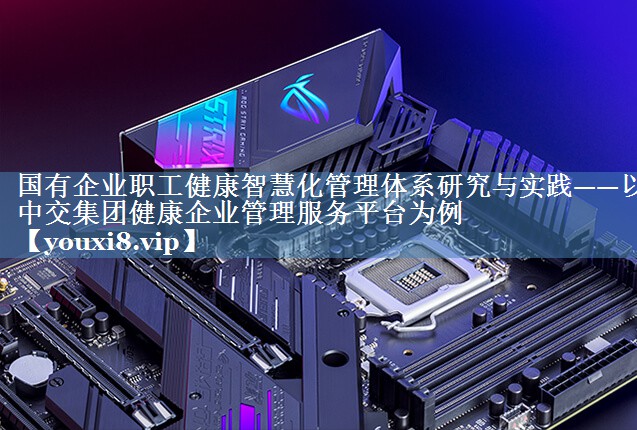 國有企業(yè)職工健康智慧化管理體系研究與實(shí)踐——以中交集團健康企業(yè)管理服務(wù)平臺為例